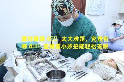 面对眼袋 🌴 太大难题，究竟有哪 🕷 些靠谱小妙招能轻松去眼袋呀
